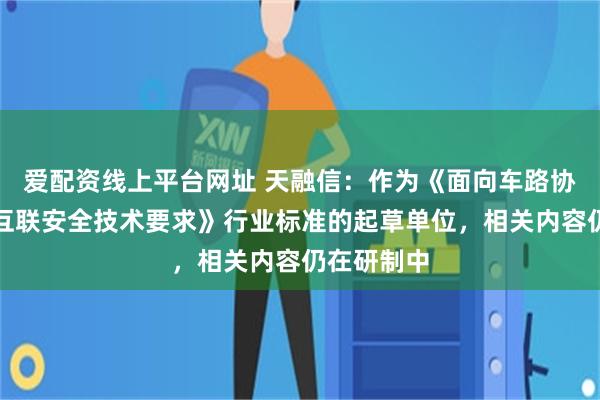 爱配资线上平台网址 天融信：作为《面向车路协同的车云互联安全技术要求》行业标准的起草单位，相关内容仍在研制中