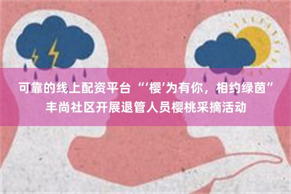 可靠的线上配资平台 “‘樱’为有你，相约绿茵”丰尚社区开展退管人员樱桃采摘活动