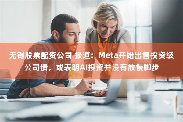 无锡股票配资公司 报道：Meta开始出售投资级公司债，或表明AI投资并没有放慢脚步