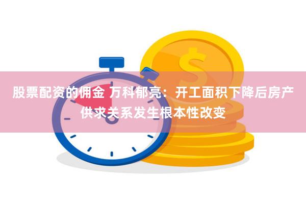 股票配资的佣金 万科郁亮：开工面积下降后房产供求关系发生根本性改变