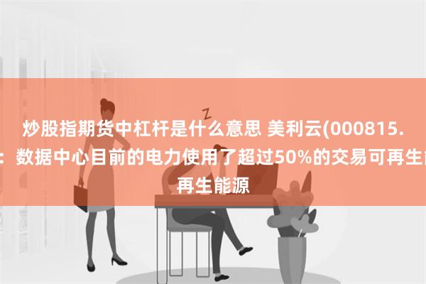 炒股指期货中杠杆是什么意思 美利云(000815.SZ)：数据中心目前的电力使用了超过50%的交易可再生能源