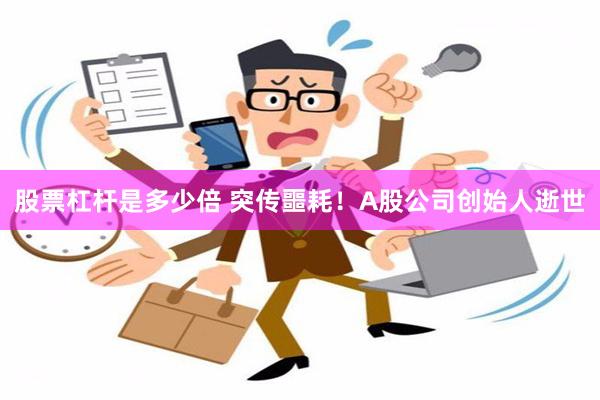 股票杠杆是多少倍 突传噩耗！A股公司创始人逝世