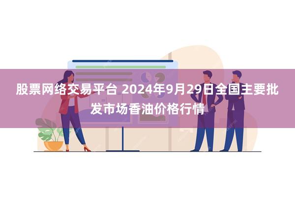 股票网络交易平台 2024年9月29日全国主要批发市场香油价格行情