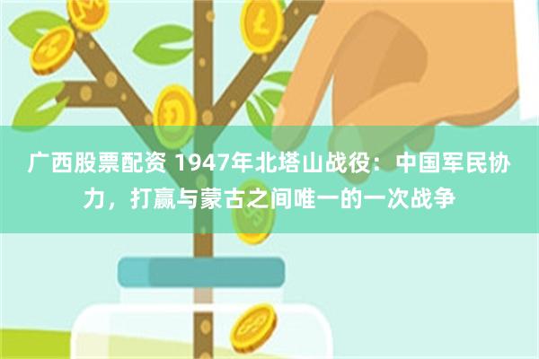 广西股票配资 1947年北塔山战役：中国军民协力，打赢与蒙古之间唯一的一次战争