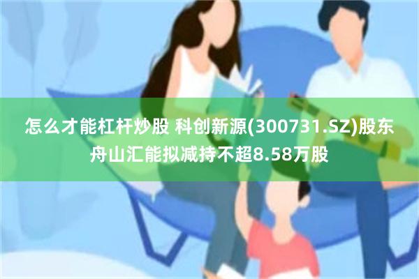 怎么才能杠杆炒股 科创新源(300731.SZ)股东舟山汇能拟减持不超8.58万股