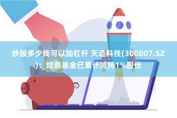 炒股多少钱可以加杠杆 天迈科技(300807.SZ)：烜鼎基金已累计减持1%股份