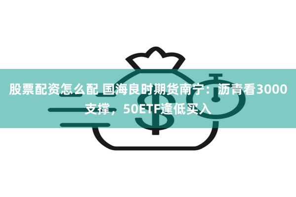 股票配资怎么配 国海良时期货南宁：沥青看3000支撑，50ETF逢低买入