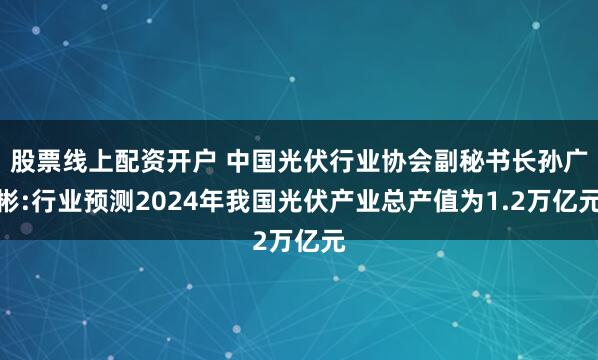 股票线上配资开户 中国光伏行业协会副秘书长孙广彬:行业预测2024年我国光伏产业总产值为1.2万亿元