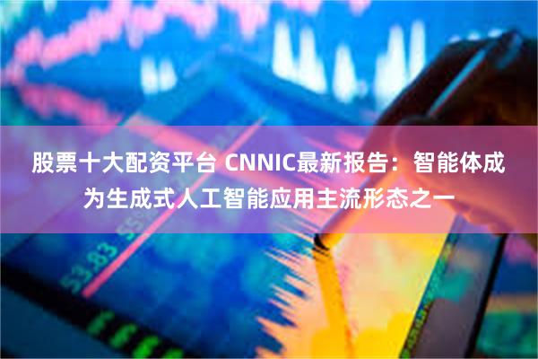 股票十大配资平台 CNNIC最新报告：智能体成为生成式人工智能应用主流形态之一