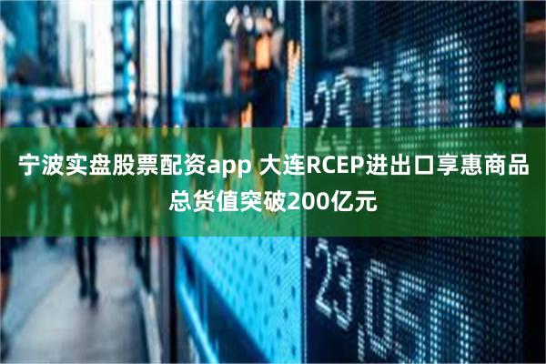 宁波实盘股票配资app 大连RCEP进出口享惠商品总货值突破200亿元