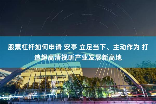 股票杠杆如何申请 安亭 立足当下、主动作为 打造超高清视听产业发展新高地