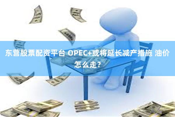 东营股票配资平台 OPEC+或将延长减产措施 油价怎么走？