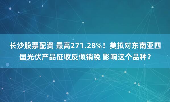 长沙股票配资 最高271.28%！美拟对东南亚四国光伏产品征收反倾销税 影响这个品种？