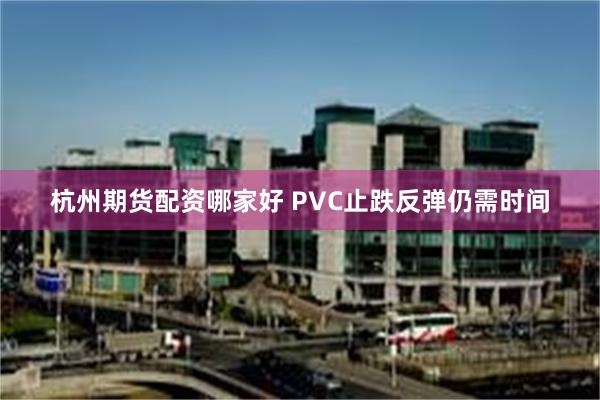 杭州期货配资哪家好 PVC止跌反弹仍需时间