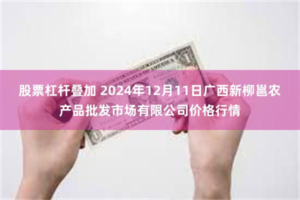 股票杠杆叠加 2024年12月11日广西新柳邕农产品批发市场有限公司价格行情