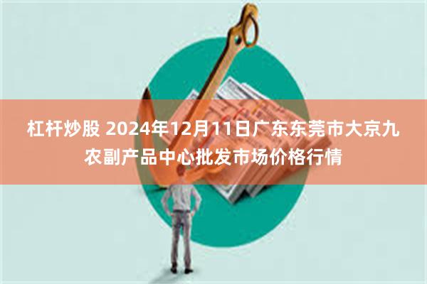 杠杆炒股 2024年12月11日广东东莞市大京九农副产品中心批发市场价格行情