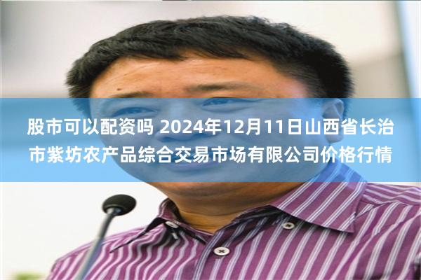 股市可以配资吗 2024年12月11日山西省长治市紫坊农产品综合交易市场有限公司价格行情