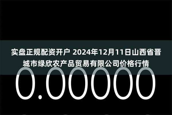 实盘正规配资开户 2024年12月11日山西省晋城市绿欣农产品贸易有限公司价格行情