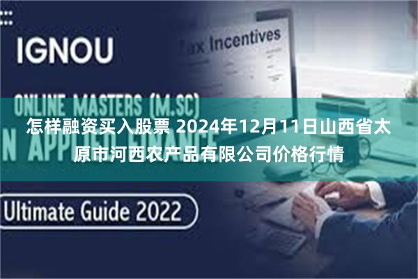 怎样融资买入股票 2024年12月11日山西省太原市河西农产品有限公司价格行情