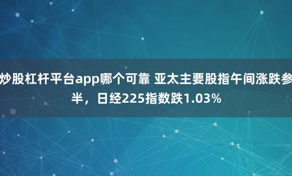 炒股杠杆平台app哪个可靠 亚太主要股指午间涨跌参半，日经225指数跌1.03%