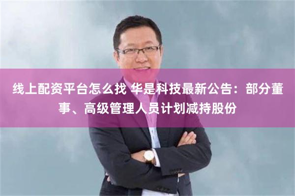 线上配资平台怎么找 华是科技最新公告：部分董事、高级管理人员计划减持股份