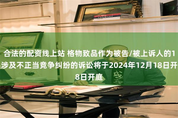 合法的配资线上站 格物致品作为被告/被上诉人的1起涉及不正当竞争纠纷的诉讼将于2024年12月18日开庭