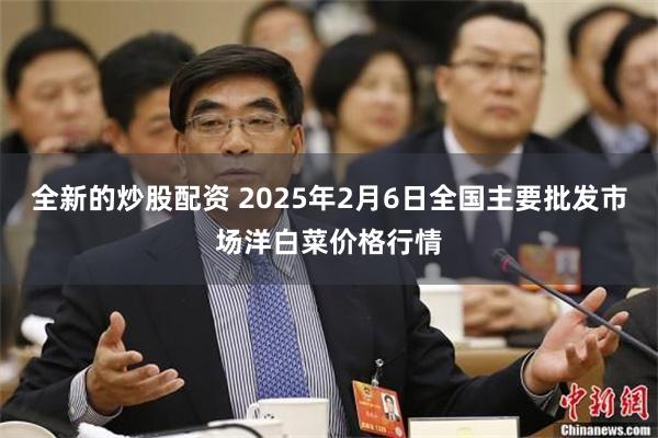 全新的炒股配资 2025年2月6日全国主要批发市场洋白菜价格行情