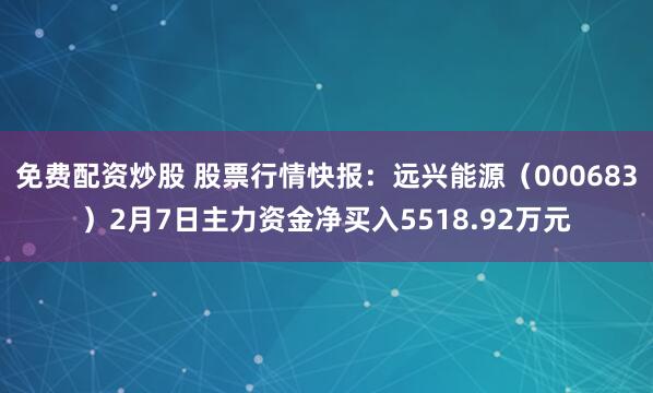 免费配资炒股 股票行情快报：远兴能源（000683）2月7日主力资金净买入5518.92万元