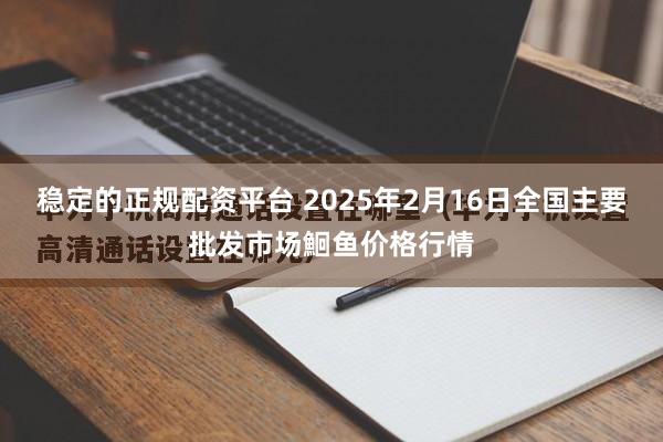 稳定的正规配资平台 2025年2月16日全国主要批发市场鮰鱼价格行情