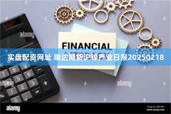 实盘配资网址 瑞达期货沪锌产业日报20250218