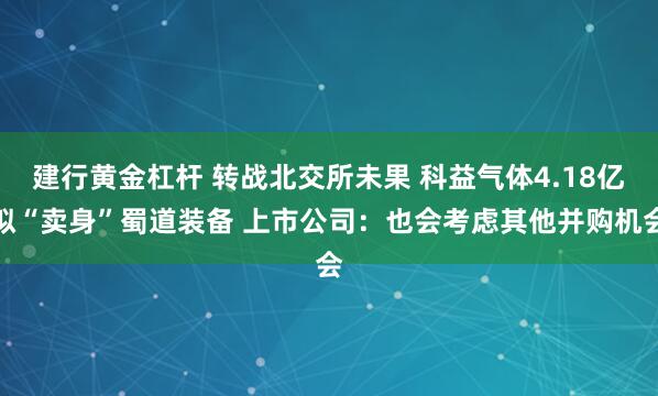 建行黄金杠杆 转战北交所未果 科益气体4.18亿拟“卖身”蜀道装备 上市公司：也会考虑其他并购机会