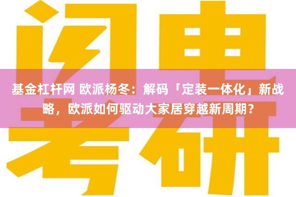 基金杠杆网 欧派杨冬：解码「定装一体化」新战略，欧派如何驱动大家居穿越新周期？