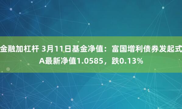 金融加杠杆 3月11日基金净值：富国增利债券发起式A最新净值1.0585，跌0.13%